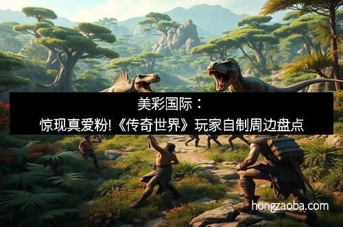 美彩国际：惊现真爱粉!《传奇世界》玩家自制周边盘点