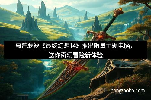 惠普联袂《最终幻想14》推出限量主题电脑，送你奇幻冒险新体验